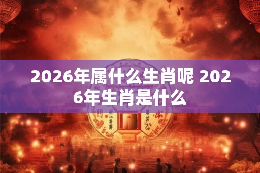 2026年属什么生肖呢 2026年生肖是什么