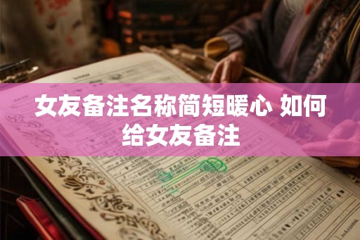 女友备注名称简短暖心 如何给女友备注 女友备注名称简短暖心 如何给女友备注