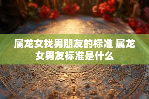 属龙女找男朋友的标准 属龙女男友标准是什么 属龙女找男朋友的标准 属龙女男友标准是什么