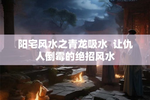 阳宅风水之青龙吸水  让仇人倒霉的绝招风水