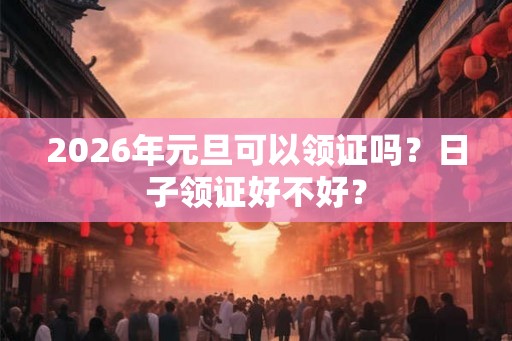 2026年元旦可以领证吗？日子领证好不好？