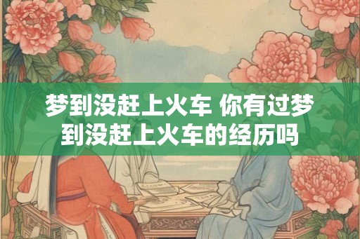 梦到没赶上火车 你有过梦到没赶上火车的经历吗