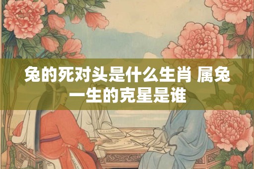 兔的死对头是什么生肖 属兔一生的克星是谁 兔的死对头是什么生肖 属兔一生的克星是谁