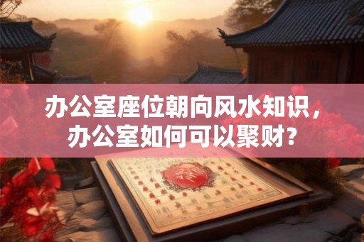 办公室座位朝向风水知识，办公室如何可以聚财？