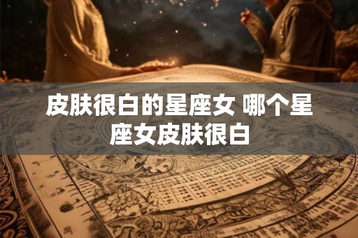 皮肤很白的星座女 哪个星座女皮肤很白