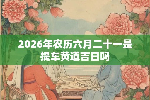 2026年农历六月二十一是提车黄道吉日吗