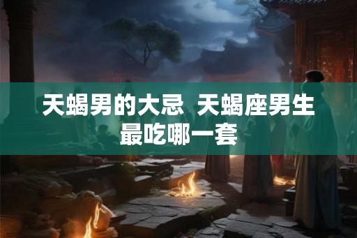 天蝎男的大忌  天蝎座男生最吃哪一套