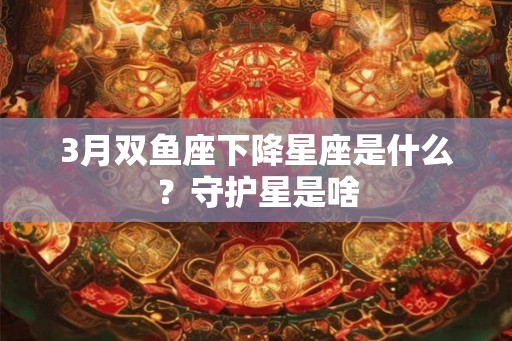 3月双鱼座下降星座是什么？守护星是啥
