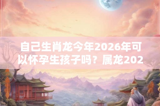 自己生肖龙今年2026年可以怀孕生孩子吗？属龙2026年运势如何？