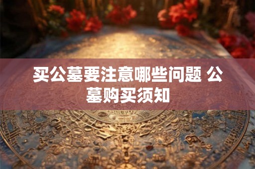 买公墓要注意哪些问题 公墓购买须知 买公墓要注意哪些问题 公墓购买须知