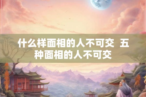 什么样面相的人不可交  五种面相的人不可交