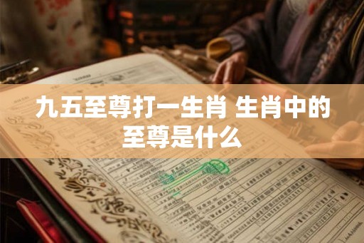 九五至尊打一生肖 生肖中的至尊是什么 九五至尊打一生肖 生肖中的至尊是什么