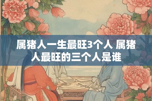 属猪人一生最旺3个人 属猪人最旺的三个人是谁