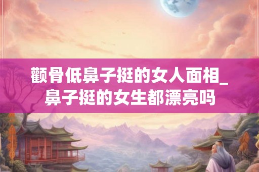 颧骨低鼻子挺的女人面相_鼻子挺的女生都漂亮吗