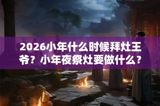2026小年什么时候拜灶王爷？小年夜祭灶要做什么？