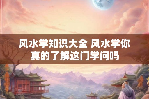 风水学知识大全 风水学你真的了解这门学问吗 风水学知识大全 风水学你真的了解这门学问吗