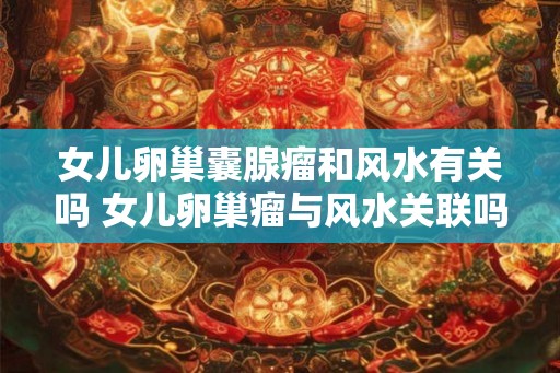 女儿卵巢囊腺瘤和风水有关吗 女儿卵巢瘤与风水关联吗