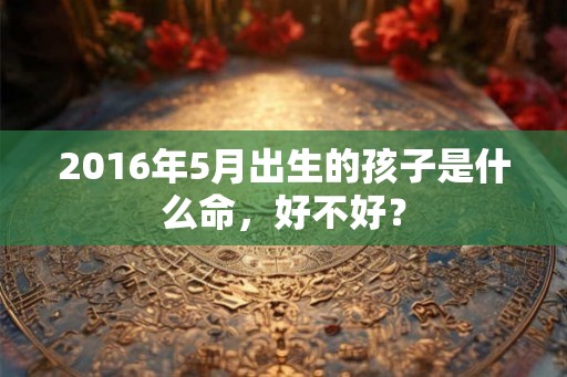 2016年5月出生的孩子是什么命,好不好? 2016年5月出生的孩子是什么命,好不好?