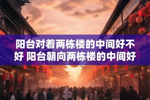 阳台对着两栋楼的中间好不好 阳台朝向两栋楼的中间好吗