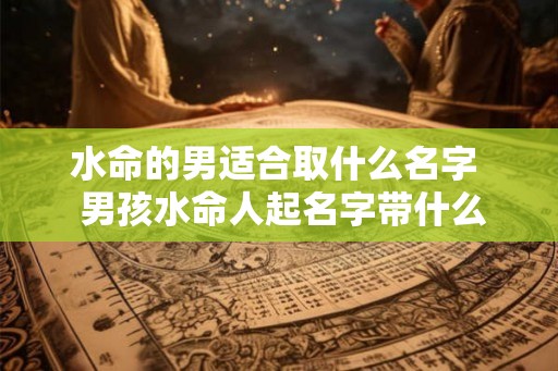 水命的男适合取什么名字 男孩水命人起名字带什么好 水命的男适合取什么名字 男孩水命人起名字带什么好