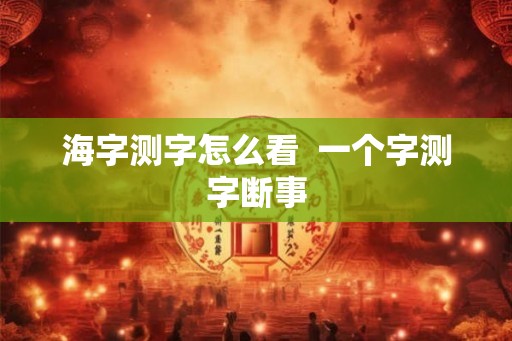海字测字怎么看 一个字测字断事 海字测字怎么看 一个字测字断事
