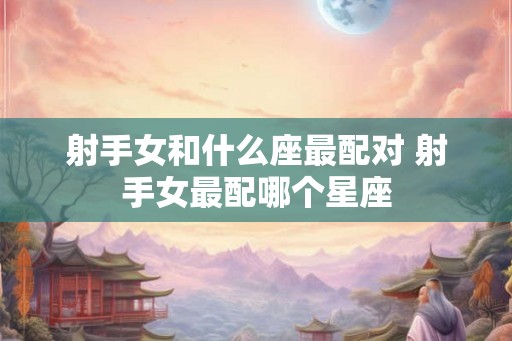 射手女和什么座最配对 射手女最配哪个星座