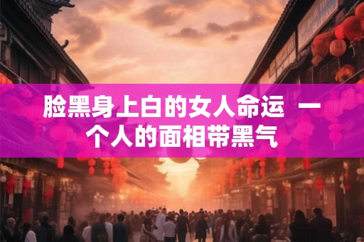 脸黑身上白的女人命运  一个人的面相带黑气