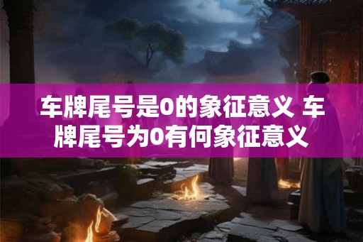 车牌尾号是0的象征意义 车牌尾号为0有何象征意义