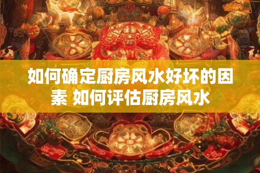 如何确定厨房风水好坏的因素 如何评估厨房风水