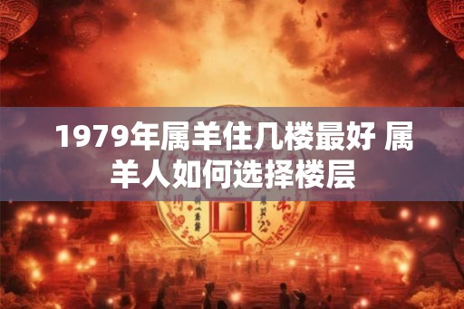 1979年属羊住几楼最好 属羊人如何选择楼层