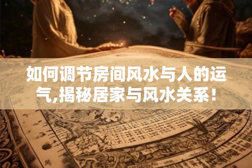如何调节房间风水与人的运气,揭秘居家与风水关系！