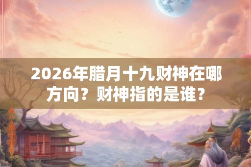 2026年腊月十九财神在哪方向？财神指的是谁？