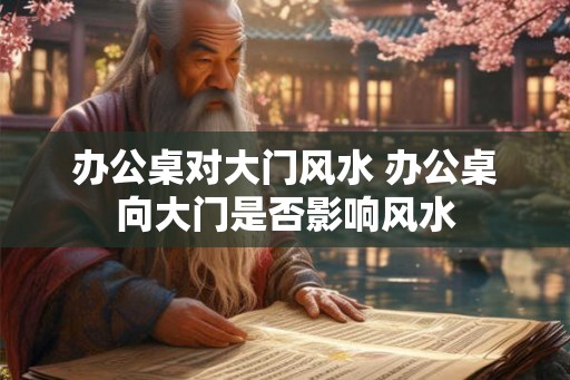办公桌对大门风水 办公桌向大门是否影响风水