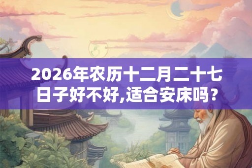 2026年农历十二月二十七日子好不好,适合安床吗？