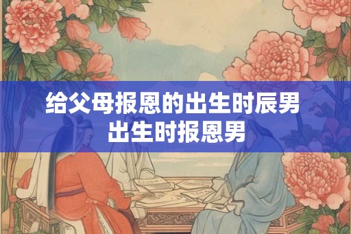 给父母报恩的出生时辰男 出生时报恩男