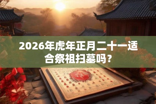 2026年虎年正月二十一适合祭祖扫墓吗？