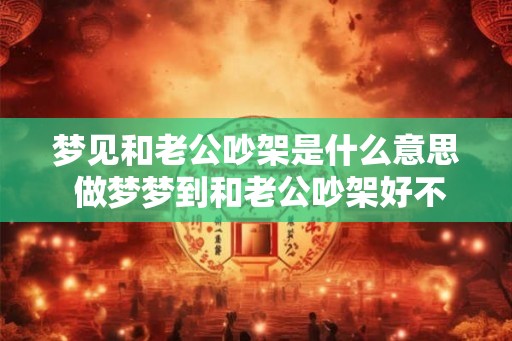 梦见和老公吵架是什么意思 做梦梦到和老公吵架好不好