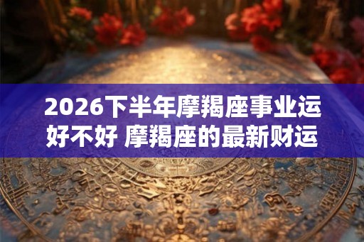 2026下半年摩羯座事业运好不好 摩羯座的最新财运分析