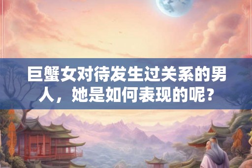 巨蟹女对待发生过关系的男人，她是如何表现的呢？