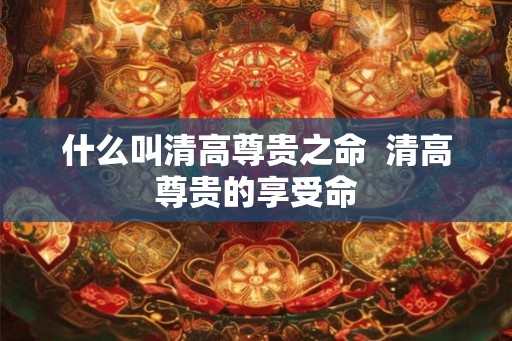 什么叫清高尊贵之命 清高尊贵的享受命 什么叫清高尊贵之命 清高尊贵的享受命