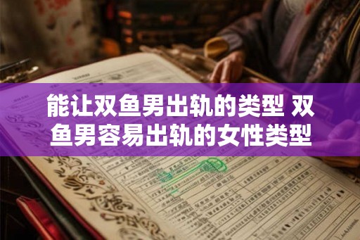 能让双鱼男出轨的类型 双鱼男容易出轨的女性类型