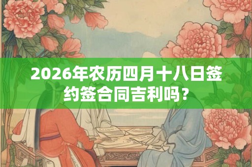 2026年农历四月十八日签约签合同吉利吗? 2026年农历四月十八日签约签合同吉利吗?