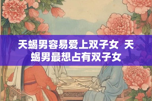 天蝎男容易爱上双子女  天蝎男最想占有双子女