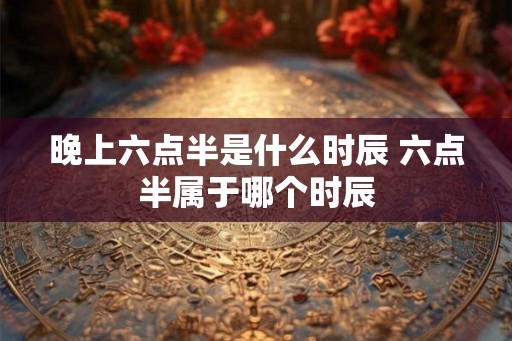 晚上六点半是什么时辰 六点半属于哪个时辰 晚上六点半是什么时辰 六点半属于哪个时辰