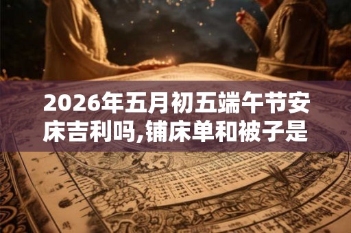 2026年五月初五端午节安床吉利吗,铺床单和被子是安床吗