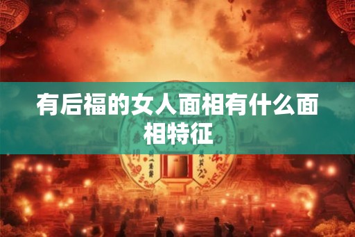 有后福的女人面相有什么面相特征 有后福的女人面相有什么面相特征