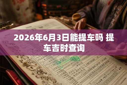 2026年6月3日能提车吗 提车吉时查询 2026年6月3日能提车吗 提车吉时查询