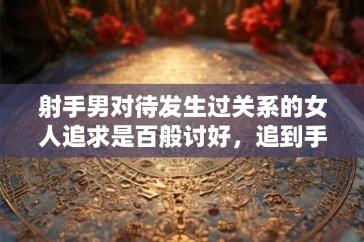 射手男对待发生过关系的女人追求是百般讨好，追到手处处嫌弃？