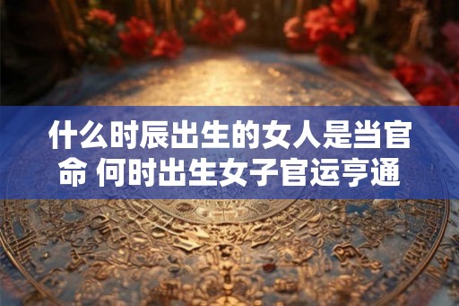 什么时辰出生的女人是当官命 何时出生女子官运亨通