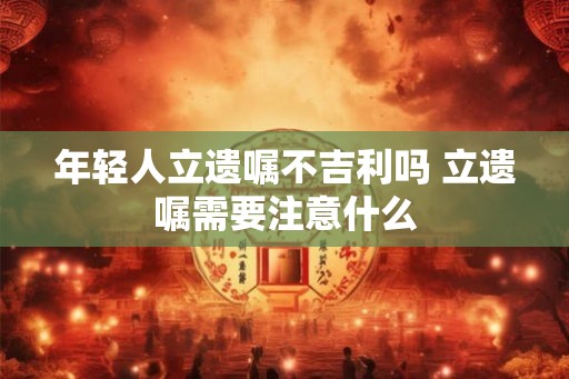 年轻人立遗嘱不吉利吗 立遗嘱需要注意什么 年轻人立遗嘱不吉利吗 立遗嘱需要注意什么